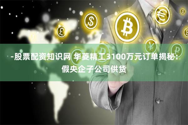 -股票配资知识网 华菱精工3100万元订单揭秘：假央企子公司供货