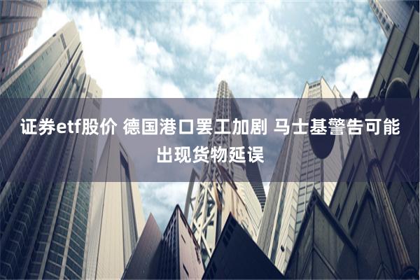 证券etf股价 德国港口罢工加剧 马士基警告可能出现货物延误