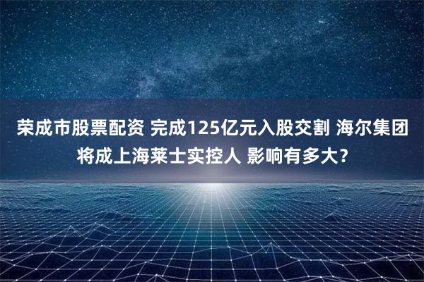 荣成市股票配资 完成125亿元入股交割 海尔集团将成上海莱士实控人 影响有多大？