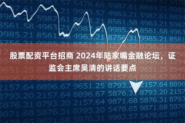 股票配资平台招商 2024年陆家嘴金融论坛，证监会主席吴清的讲话要点