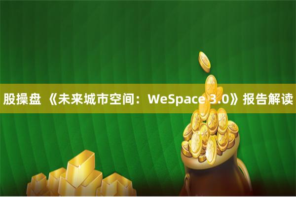 股操盘 《未来城市空间：WeSpace 3.0》报告解读