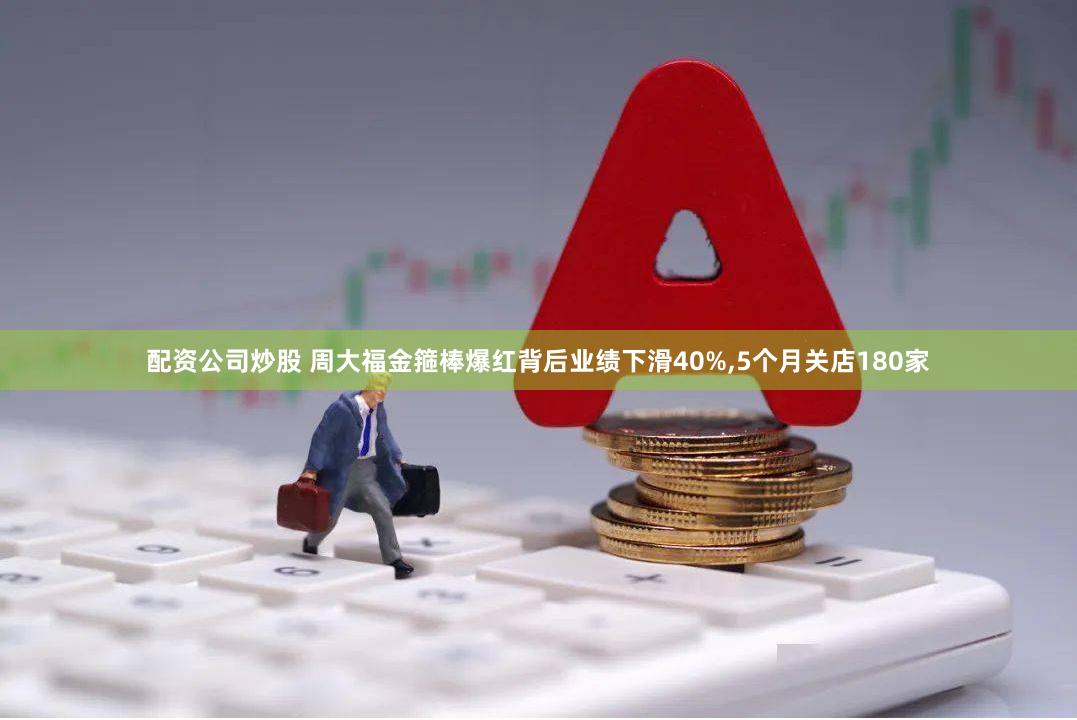 配资公司炒股 周大福金箍棒爆红背后业绩下滑40%,5个月关店180家