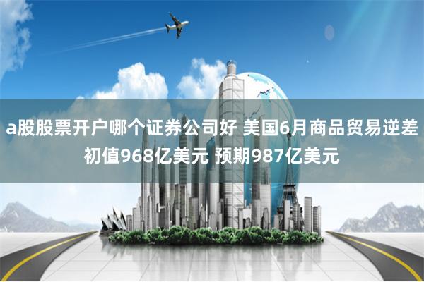 a股股票开户哪个证券公司好 美国6月商品贸易逆差初值968亿美元 预期987亿美元