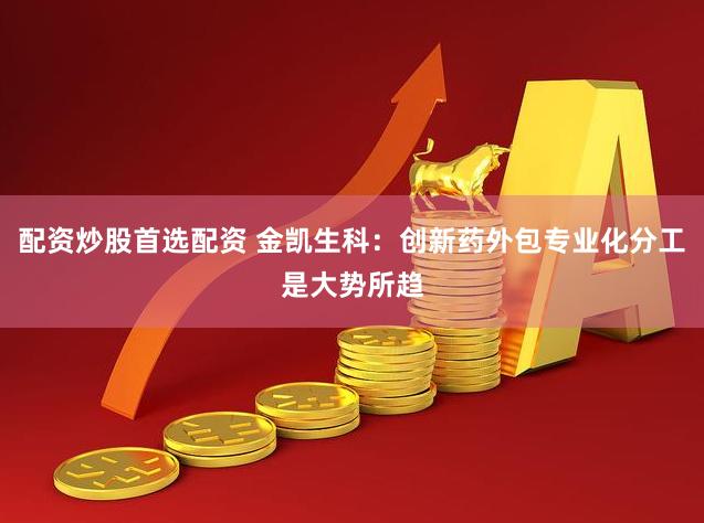 配资炒股首选配资 金凯生科：创新药外包专业化分工是大势所趋