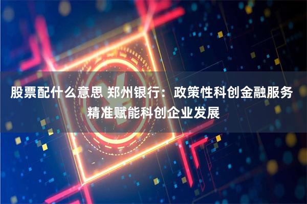 股票配什么意思 郑州银行：政策性科创金融服务 精准赋能科创企业发展