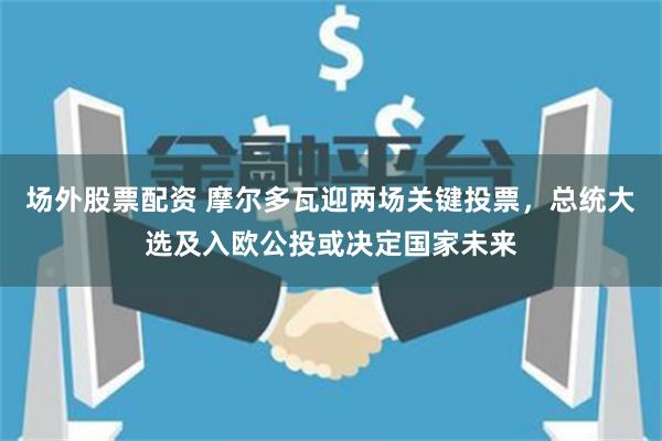 场外股票配资 摩尔多瓦迎两场关键投票，总统大选及入欧公投或决定国家未来