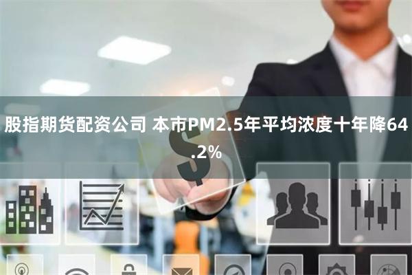 股指期货配资公司 本市PM2.5年平均浓度十年降64.2%