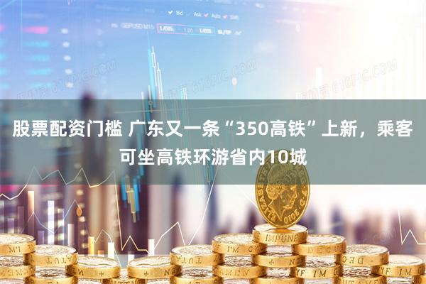 股票配资门槛 广东又一条“350高铁”上新，乘客可坐高铁环游省内10城