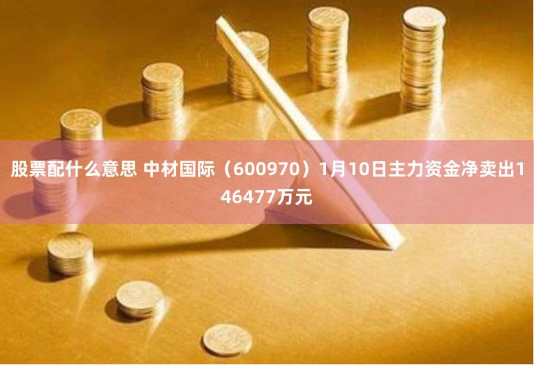 股票配什么意思 中材国际（600970）1月10日主力资金净卖出146477万元