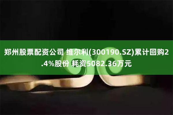 郑州股票配资公司 维尔利(300190.SZ)累计回购2.4%股份 耗资5082.36万元