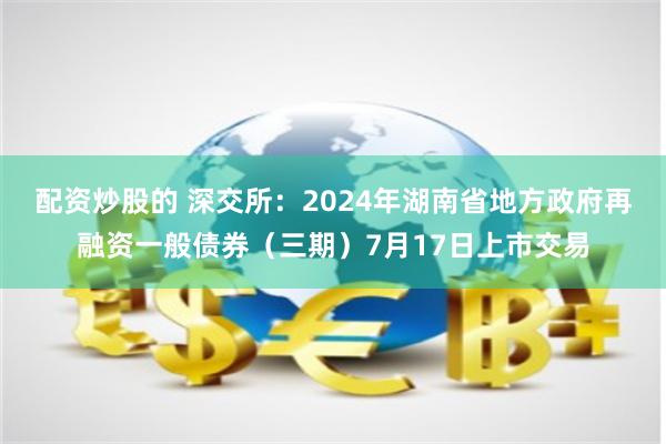 配资炒股的 深交所：2024年湖南省地方政府再融资一般债券（三期）7月17日上市交易