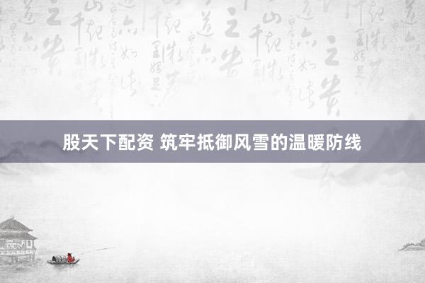股天下配资 筑牢抵御风雪的温暖防线