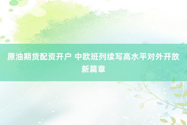 原油期货配资开户 中欧班列续写高水平对外开放新篇章