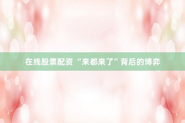 在线股票配资 “来都来了”背后的博弈