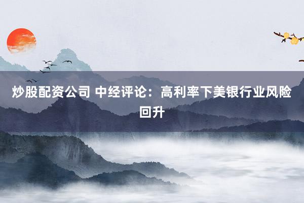 炒股配资公司 中经评论：高利率下美银行业风险回升