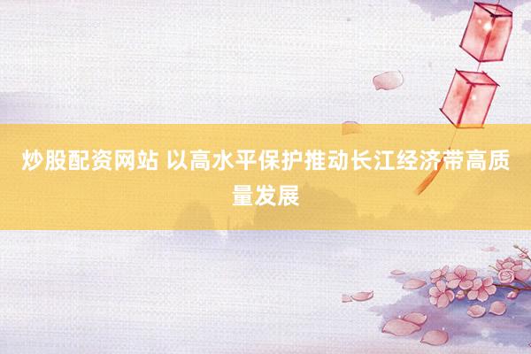 炒股配资网站 以高水平保护推动长江经济带高质量发展