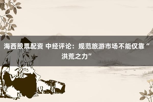 海西股票配资 中经评论：规范旅游市场不能仅靠“洪荒之力”