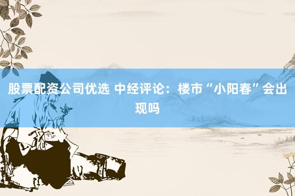 股票配资公司优选 中经评论：楼市“小阳春”会出现吗