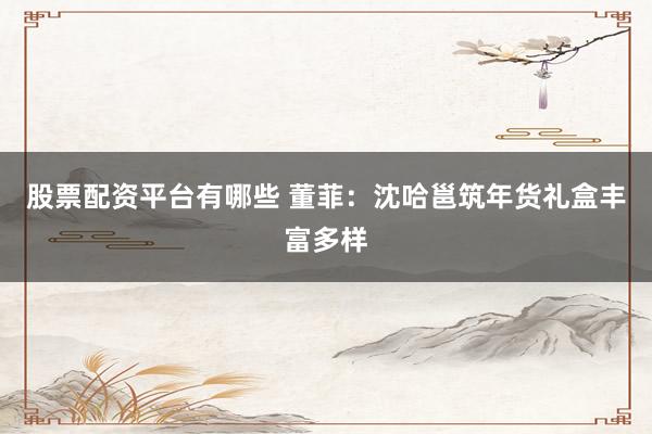 股票配资平台有哪些 董菲：沈哈邕筑年货礼盒丰富多样