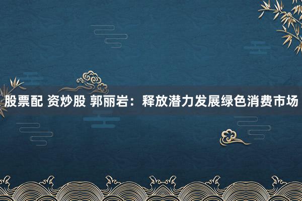 股票配 资炒股 郭丽岩：释放潜力发展绿色消费市场