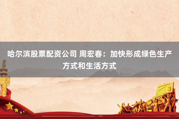 哈尔滨股票配资公司 周宏春：加快形成绿色生产方式和生活方式
