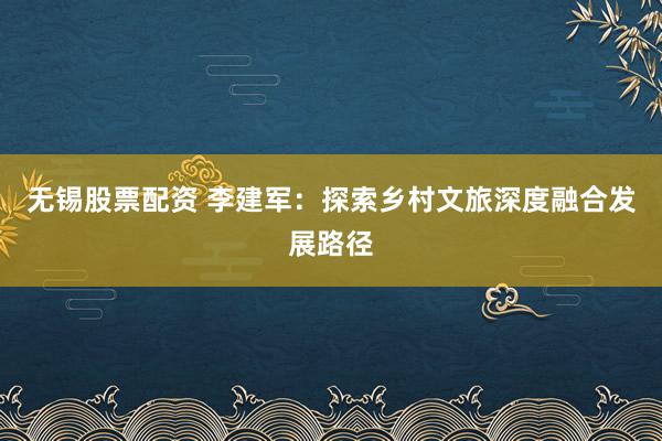 无锡股票配资 李建军：探索乡村文旅深度融合发展路径