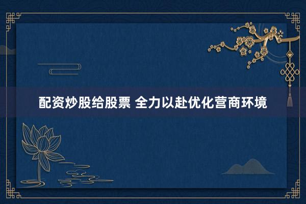 配资炒股给股票 全力以赴优化营商环境