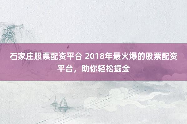石家庄股票配资平台 2018年最火爆的股票配资平台，助你轻松掘金