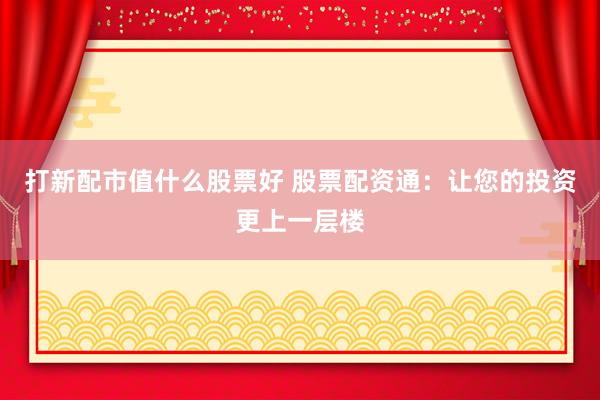 打新配市值什么股票好 股票配资通：让您的投资更上一层楼