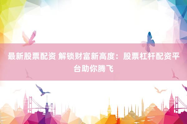 最新股票配资 解锁财富新高度：股票杠杆配资平台助你腾飞