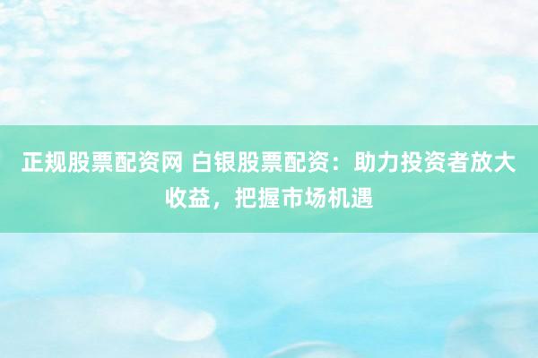 正规股票配资网 白银股票配资：助力投资者放大收益，把握市场机遇