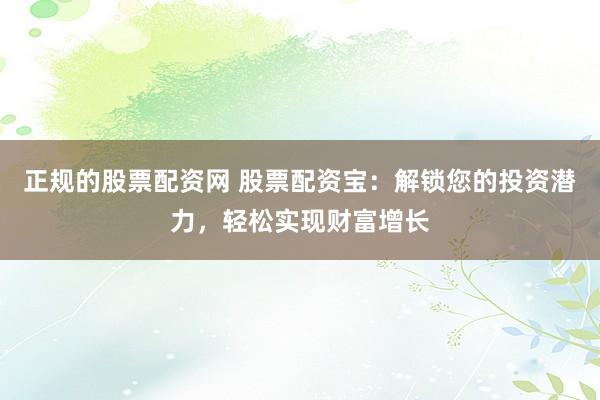 正规的股票配资网 股票配资宝：解锁您的投资潜力，轻松实现财富增长