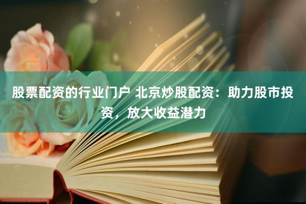 股票配资的行业门户 北京炒股配资：助力股市投资，放大收益潜力