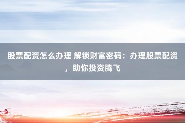 股票配资怎么办理 解锁财富密码：办理股票配资，助你投资腾飞