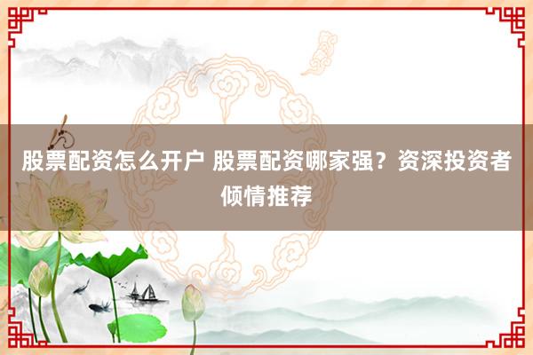 股票配资怎么开户 股票配资哪家强？资深投资者倾情推荐