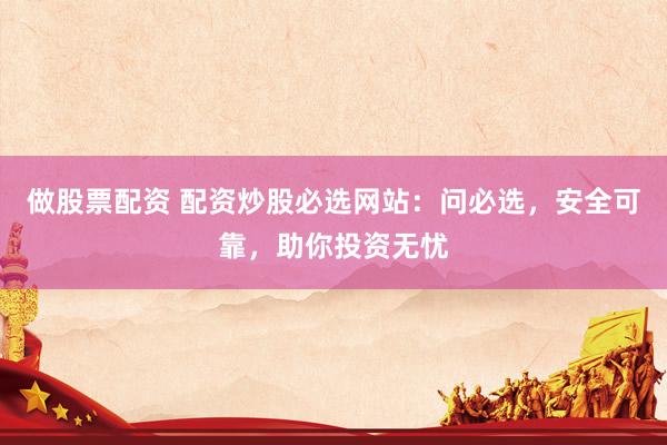 做股票配资 配资炒股必选网站：问必选，安全可靠，助你投资无忧