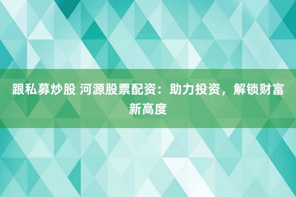 跟私募炒股 河源股票配资：助力投资，解锁财富新高度