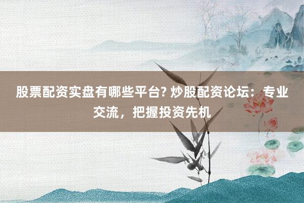 股票配资实盘有哪些平台? 炒股配资论坛：专业交流，把握投资先机