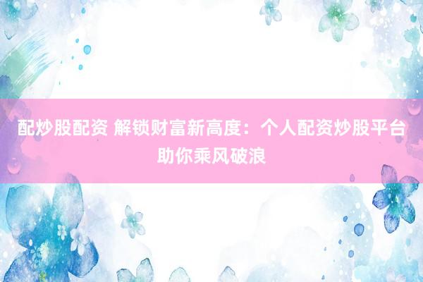 配炒股配资 解锁财富新高度：个人配资炒股平台助你乘风破浪