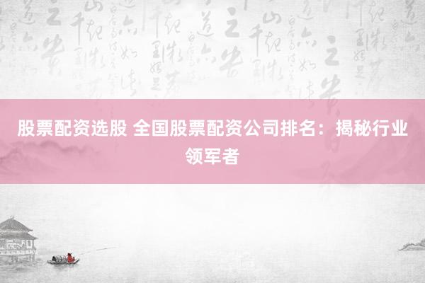 股票配资选股 全国股票配资公司排名：揭秘行业领军者