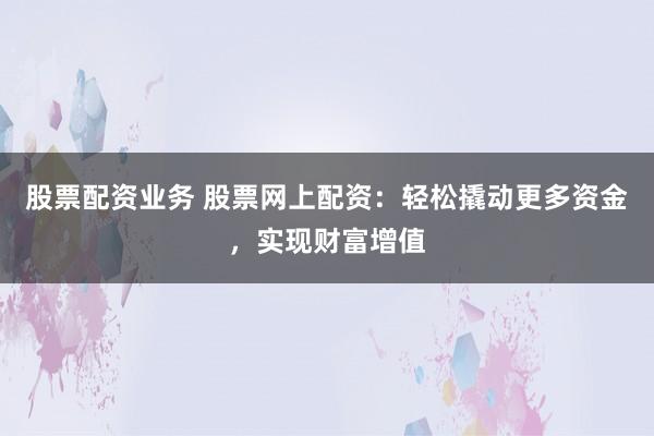 股票配资业务 股票网上配资：轻松撬动更多资金，实现财富增值