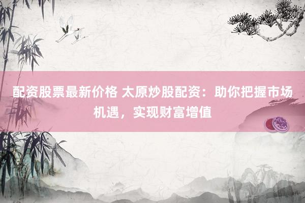配资股票最新价格 太原炒股配资：助你把握市场机遇，实现财富增值