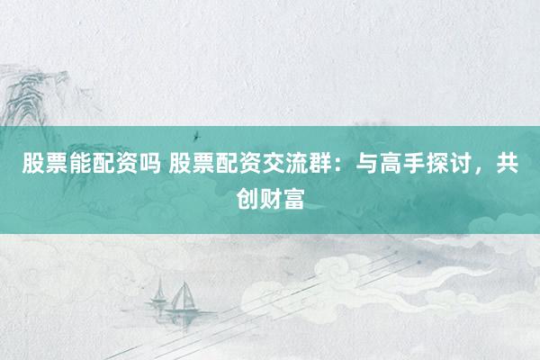 股票能配资吗 股票配资交流群：与高手探讨，共创财富