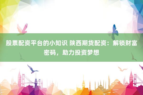 股票配资平台的小知识 陕西期货配资：解锁财富密码，助力投资梦想