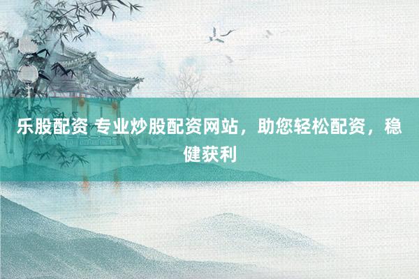 乐股配资 专业炒股配资网站，助您轻松配资，稳健获利