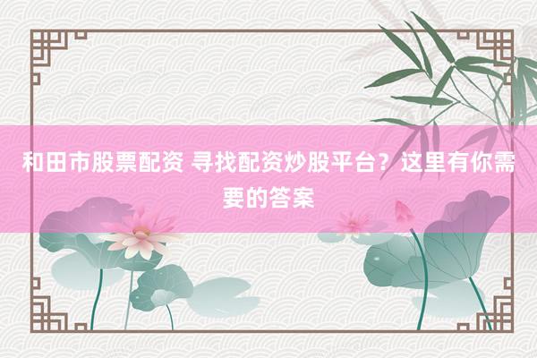 和田市股票配资 寻找配资炒股平台？这里有你需要的答案