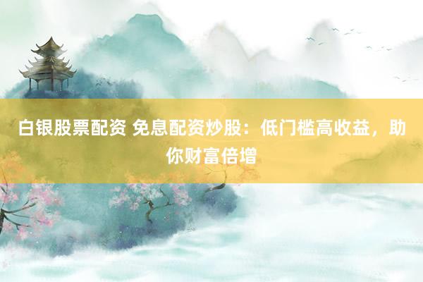 白银股票配资 免息配资炒股：低门槛高收益，助你财富倍增