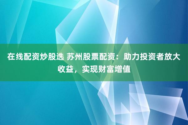 在线配资炒股选 苏州股票配资：助力投资者放大收益，实现财富增值