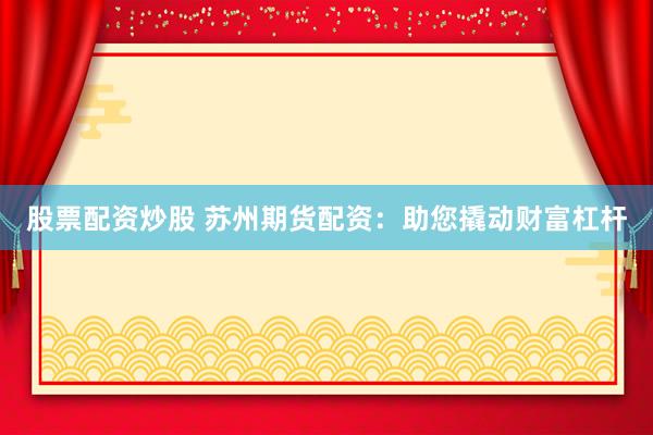 股票配资炒股 苏州期货配资：助您撬动财富杠杆