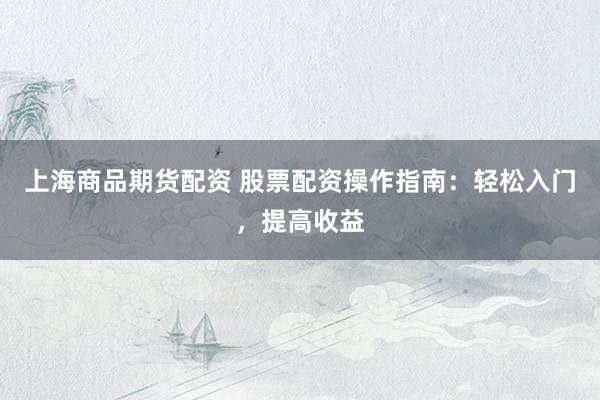 上海商品期货配资 股票配资操作指南：轻松入门，提高收益